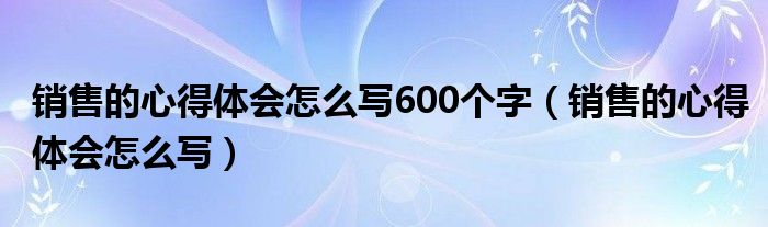 销售的心得体会怎么写600个字（销售的心得体会怎么写）