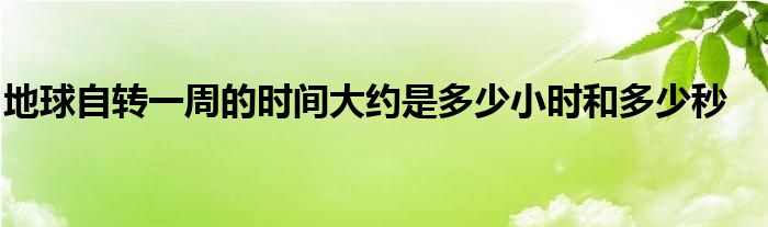 地球自转一周的时间大约是多少小时和多少秒