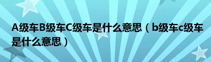 A级车B级车C级车是什么意思（b级车c级车是什么意思）