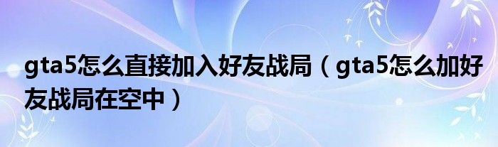 gta5怎么直接加入好友战局（gta5怎么加好友战局在空中）