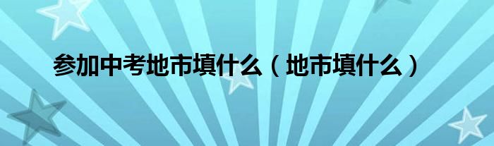 参加中考地市填什么（地市填什么）