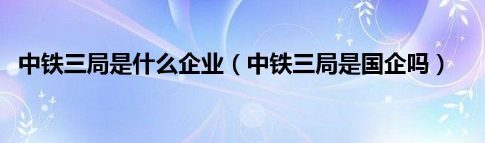 中铁三局是什么企业（中铁三局是国企吗）