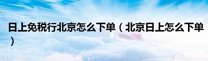 日上免税行北京怎么下单（北京日上怎么下单）