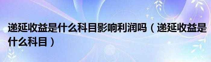 递延收益是什么科目影响利润吗（递延收益是什么科目）