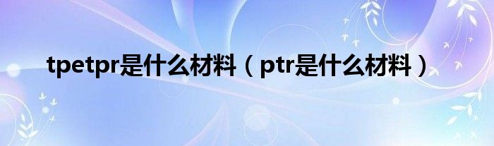 tpetpr是什么材料（ptr是什么材料）