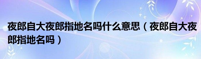 夜郎自大夜郎指地名吗什么意思（夜郎自大夜郎指地名吗）