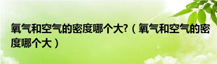 氧气和空气的密度哪个大?（氧气和空气的密度哪个大）