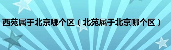 西苑属于北京哪个区（北苑属于北京哪个区）