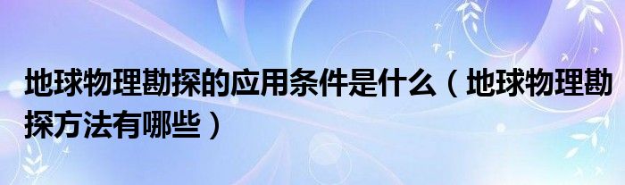 地球物理勘探的应用条件是什么（地球物理勘探方法有哪些）