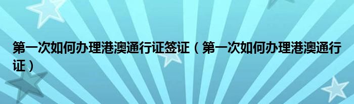 第一次如何办理港澳通行证签证（第一次如何办理港澳通行证）