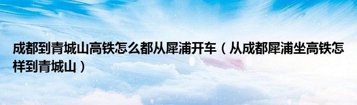 成都到青城山高铁怎么都从犀浦开车（从成都犀浦坐高铁怎样到青城山）