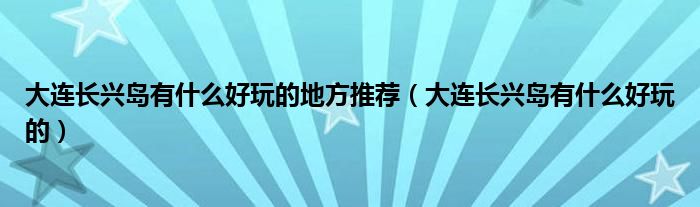 大连长兴岛有什么好玩的地方推荐（大连长兴岛有什么好玩的）