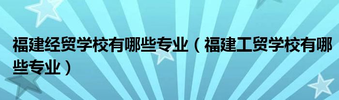 福建经贸学校有哪些专业（福建工贸学校有哪些专业）