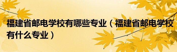 福建省邮电学校有哪些专业（福建省邮电学校有什么专业）