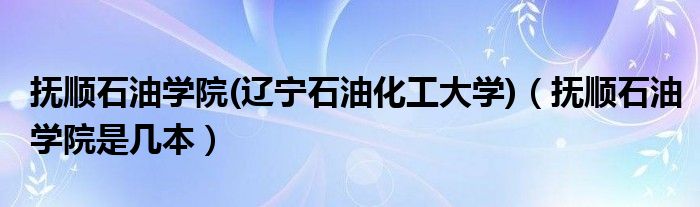 抚顺石油学院(辽宁石油化工大学)（抚顺石油学院是几本）