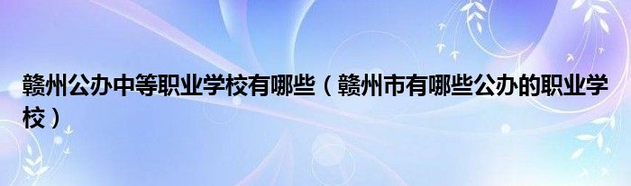 赣州公办中等职业学校有哪些（赣州市有哪些公办的职业学校）