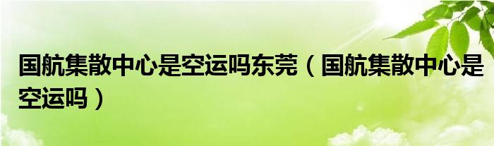 国航集散中心是空运吗东莞（国航集散中心是空运吗）