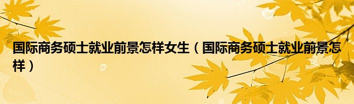 国际商务硕士就业前景怎样女生（国际商务硕士就业前景怎样）