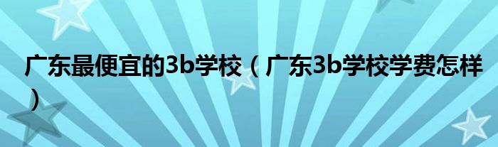 广东最便宜的3b学校（广东3b学校学费怎样）