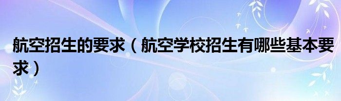 航空招生的要求（航空学校招生有哪些基本要求）