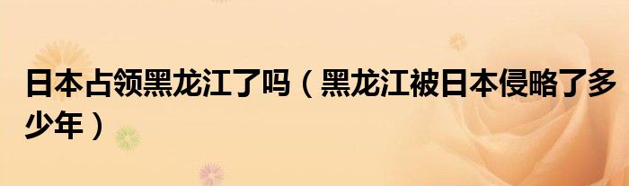 日本占领黑龙江了吗（黑龙江被日本侵略了多少年）