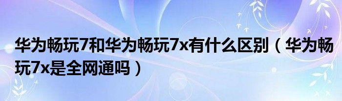 华为畅玩7和华为畅玩7x有什么区别（华为畅玩7x是全网通吗）