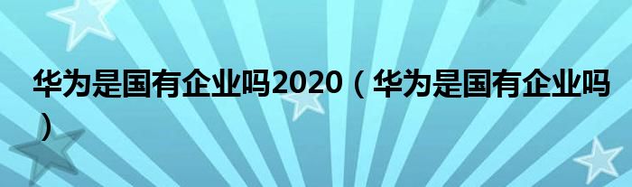 华为是国有企业吗2020（华为是国有企业吗）