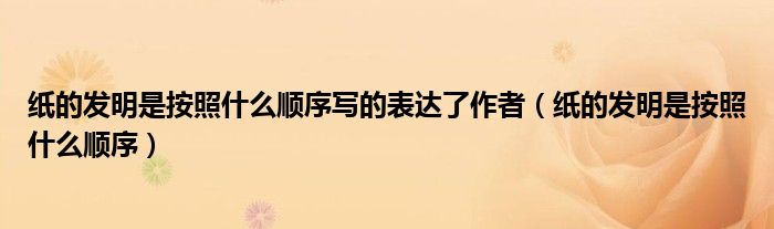 纸的发明是按照什么顺序写的表达了作者（纸的发明是按照什么顺序）