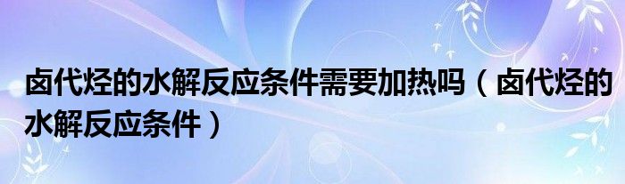 卤代烃的水解反应条件需要加热吗（卤代烃的水解反应条件）