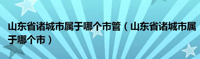 山东省诸城市属于哪个市管（山东省诸城市属于哪个市）