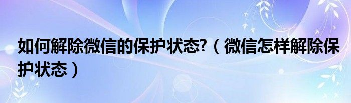 如何解除微信的保护状态?（微信怎样解除保护状态）