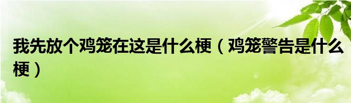 我先放个鸡笼在这是什么梗（鸡笼警告是什么梗）