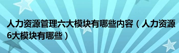 人力资源管理六大模块有哪些内容（人力资源6大模块有哪些）