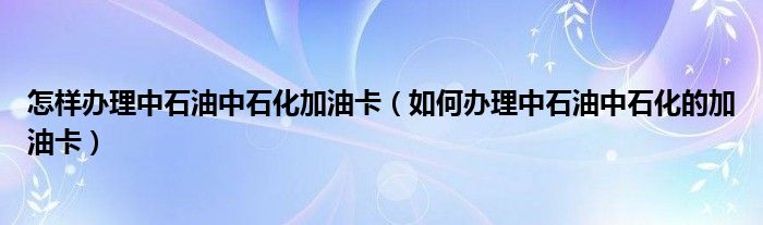 怎样办理中石油中石化加油卡（如何办理中石油中石化的加油卡）