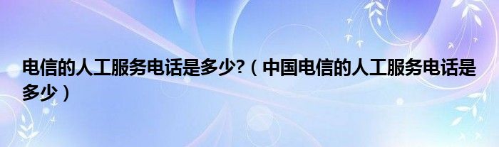 电信的人工服务电话是多少?（中国电信的人工服务电话是多少）