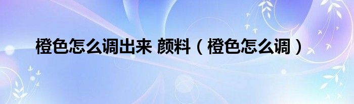 橙色怎么调出来 颜料（橙色怎么调）