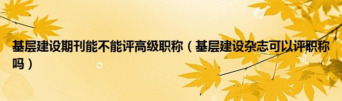 基层建设期刊能不能评高级职称（基层建设杂志可以评职称吗）