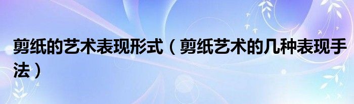 剪纸的艺术表现形式（剪纸艺术的几种表现手法）