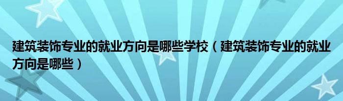 建筑装饰专业的就业方向是哪些学校（建筑装饰专业的就业方向是哪些）