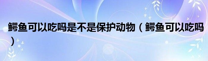 鳄鱼可以吃吗是不是保护动物（鳄鱼可以吃吗）