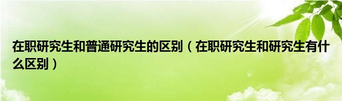 在职研究生和普通研究生的区别（在职研究生和研究生有什么区别）