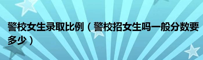 警校女生录取比例（警校招女生吗一般分数要多少）