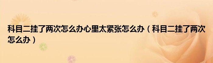 科目二挂了两次怎么办心里太紧张怎么办（科目二挂了两次怎么办）