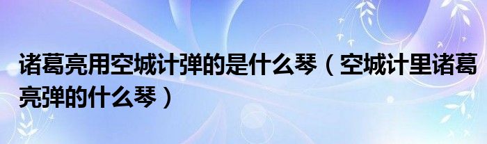 诸葛亮用空城计弹的是什么琴（空城计里诸葛亮弹的什么琴）