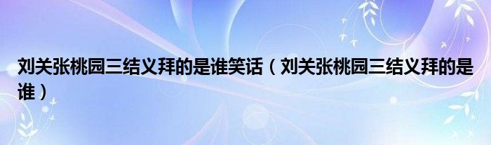 刘关张桃园三结义拜的是谁笑话（刘关张桃园三结义拜的是谁）