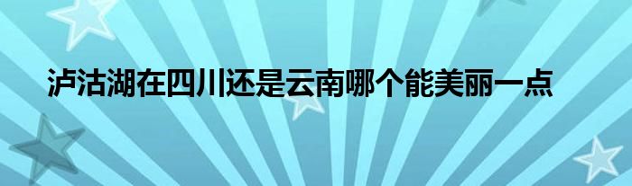 泸沽湖在四川还是云南哪个能美丽一点