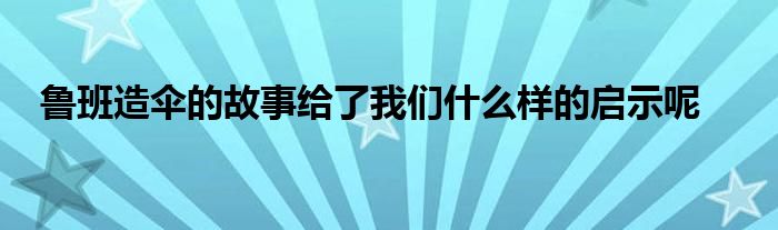 鲁班造伞的故事给了我们什么样的启示呢