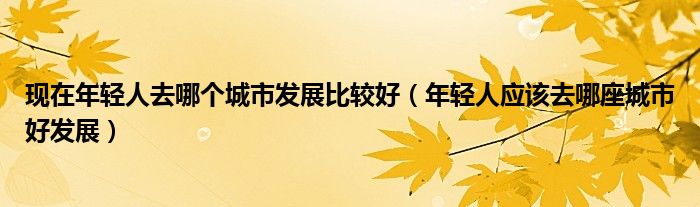 现在年轻人去哪个城市发展比较好（年轻人应该去哪座城市好发展）