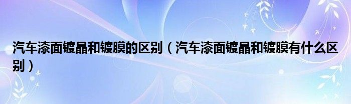 汽车漆面镀晶和镀膜的区别（汽车漆面镀晶和镀膜有什么区别）