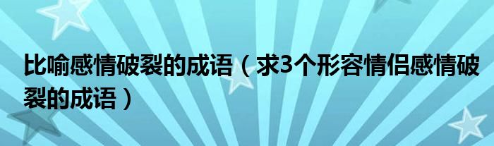 比喻感情破裂的成语（求3个形容情侣感情破裂的成语）